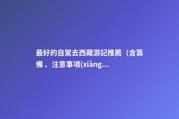 最好的自駕去西藏游記推薦（含籌備、注意事項(xiàng)、自駕路線等）